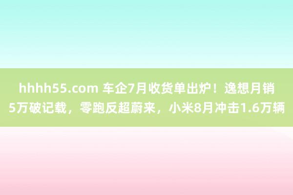 hhhh55.com 车企7月收货单出炉！逸想月销5万破记载，零跑反超蔚来，小米8月冲击1.6万辆
