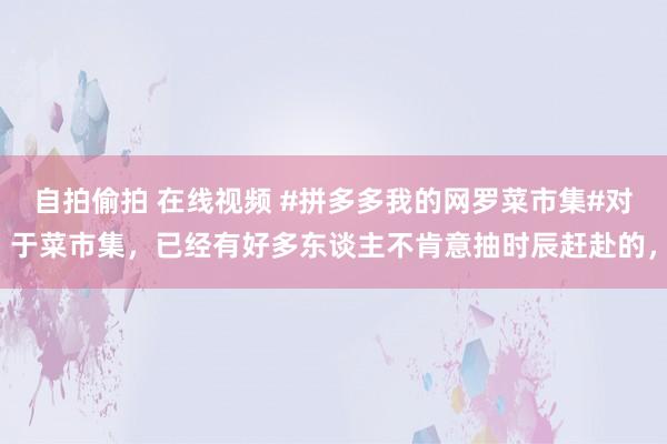 自拍偷拍 在线视频 #拼多多我的网罗菜市集#对于菜市集，已经有好多东谈主不肯意抽时辰赶赴的，