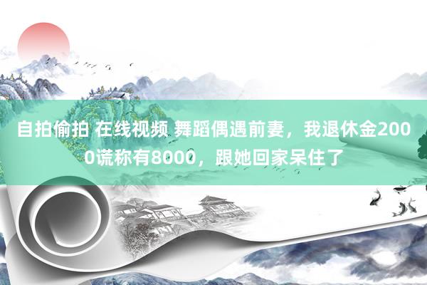 自拍偷拍 在线视频 舞蹈偶遇前妻，我退休金2000谎称有8000，跟她回家呆住了