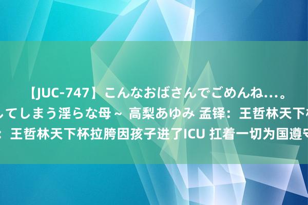 【JUC-747】こんなおばさんでごめんね…。～童貞チ○ポに発情してしまう淫らな母～ 高梨あゆみ 孟铎：王哲林天下杯拉胯因孩子进了ICU 扛着一切为国遵守还被网暴