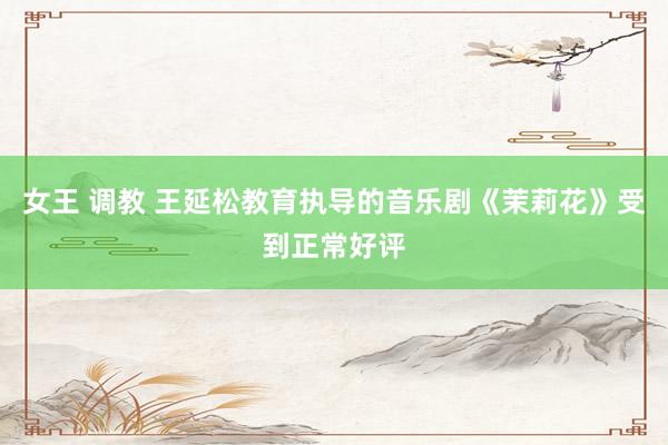女王 调教 王延松教育执导的音乐剧《茉莉花》受到正常好评