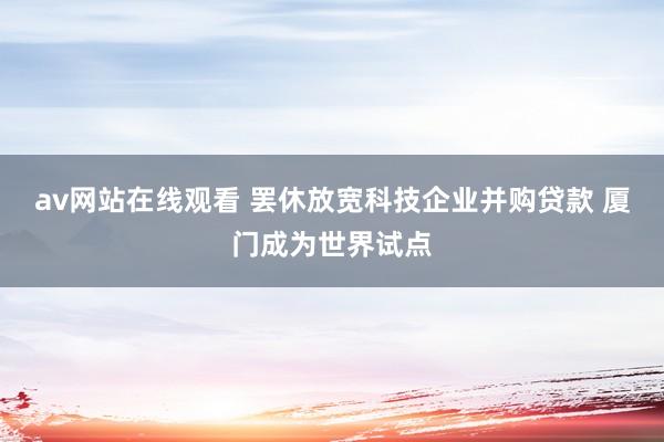 av网站在线观看 罢休放宽科技企业并购贷款 厦门成为世界试点