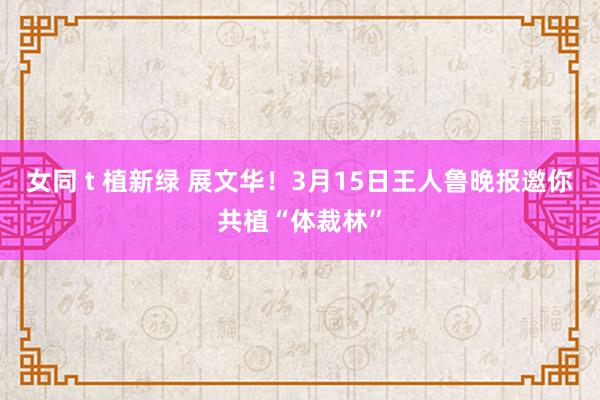女同 t 植新绿 展文华！3月15日王人鲁晚报邀你共植“体裁林”