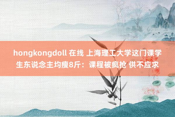 hongkongdoll 在线 上海理工大学这门课学生东说念主均瘦8斤：课程被疯抢 供不应求