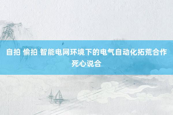 自拍 偷拍 智能电网环境下的电气自动化拓荒合作死心说合