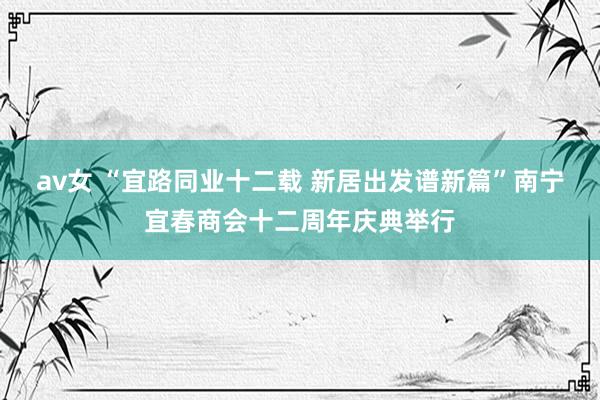 av女 “宜路同业十二载 新居出发谱新篇”南宁宜春商会十二周年庆典举行