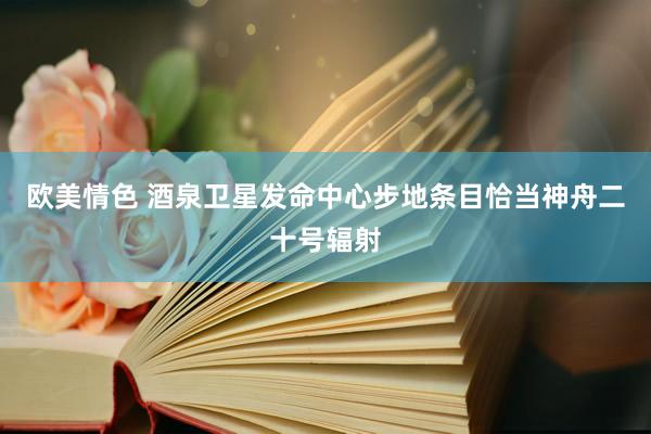 欧美情色 酒泉卫星发命中心步地条目恰当神舟二十号辐射