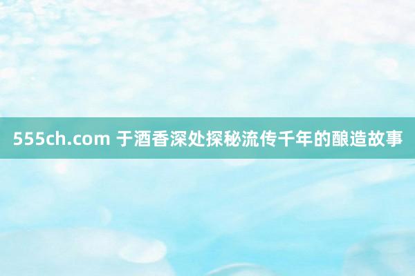 555ch.com 于酒香深处探秘流传千年的酿造故事