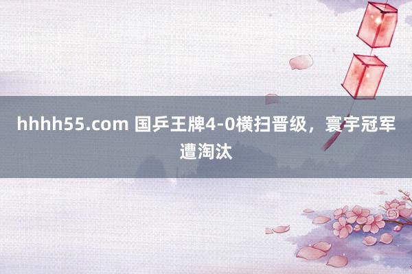 hhhh55.com 国乒王牌4-0横扫晋级，寰宇冠军遭淘汰