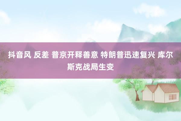抖音风 反差 普京开释善意 特朗普迅速复兴 库尔斯克战局生变