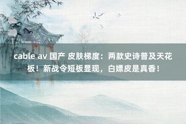 cable av 国产 皮肤梯度：两款史诗普及天花板！新战令短板显现，白嫖皮是真香！