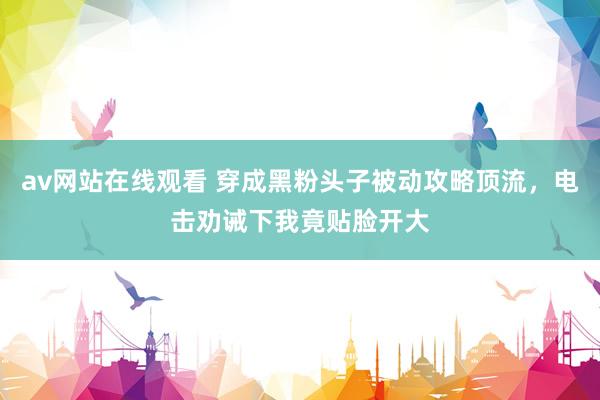 av网站在线观看 穿成黑粉头子被动攻略顶流，电击劝诫下我竟贴脸开大
