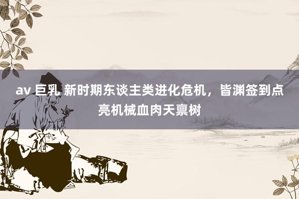av 巨乳 新时期东谈主类进化危机，皆渊签到点亮机械血肉天禀树