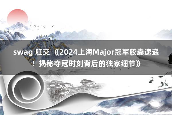 swag 肛交 《2024上海Major冠军胶囊速递！揭秘夺冠时刻背后的独家细节》