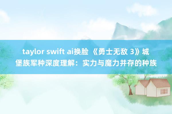 taylor swift ai换脸 《勇士无敌 3》城堡族军种深度理解：实力与魔力并存的种族