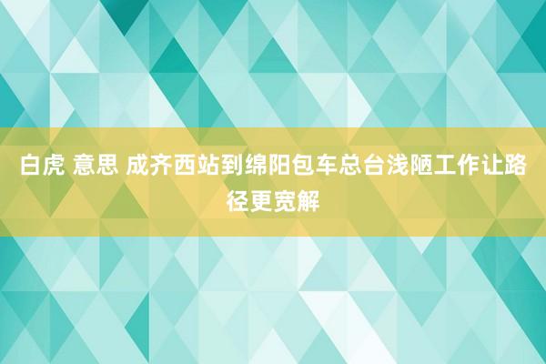 白虎 意思 成齐西站到绵阳包车总台浅陋工作让路径更宽解