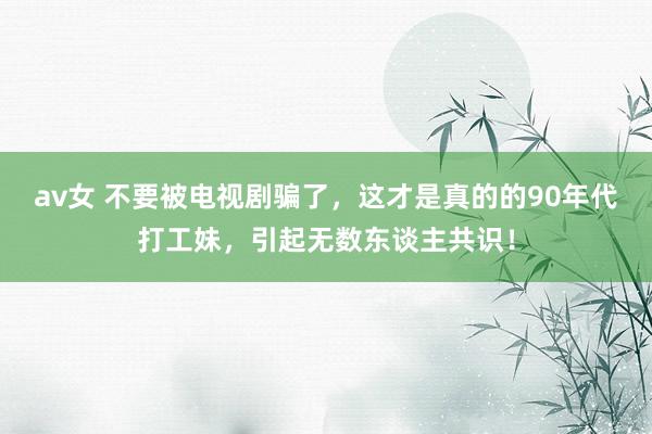 av女 不要被电视剧骗了，这才是真的的90年代打工妹，引起无数东谈主共识！