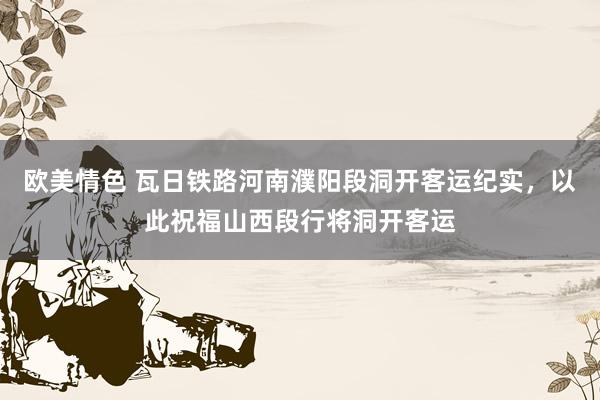 欧美情色 瓦日铁路河南濮阳段洞开客运纪实，以此祝福山西段行将洞开客运