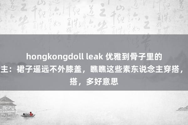 hongkongdoll leak 优雅到骨子里的女东说念主：裙子遥远不外膝盖，瞧瞧这些素东说念主穿搭，多好意思