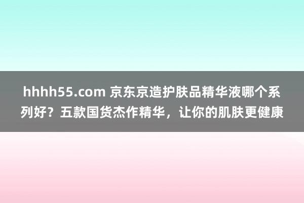 hhhh55.com 京东京造护肤品精华液哪个系列好？五款国货杰作精华，让你的肌肤更健康
