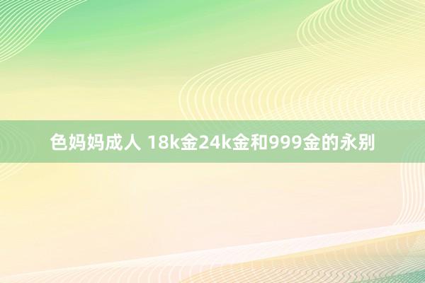 色妈妈成人 18k金24k金和999金的永别