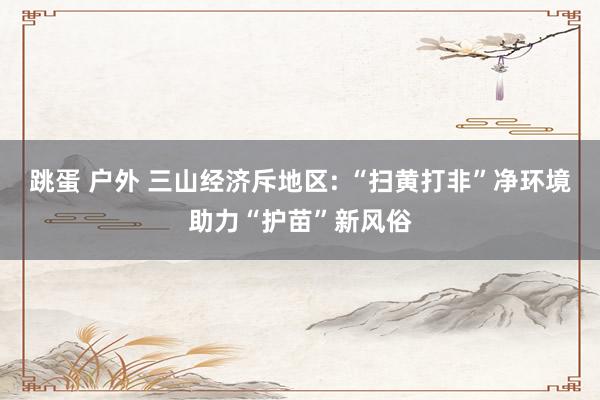 跳蛋 户外 三山经济斥地区: “扫黄打非”净环境助力“护苗”新风俗