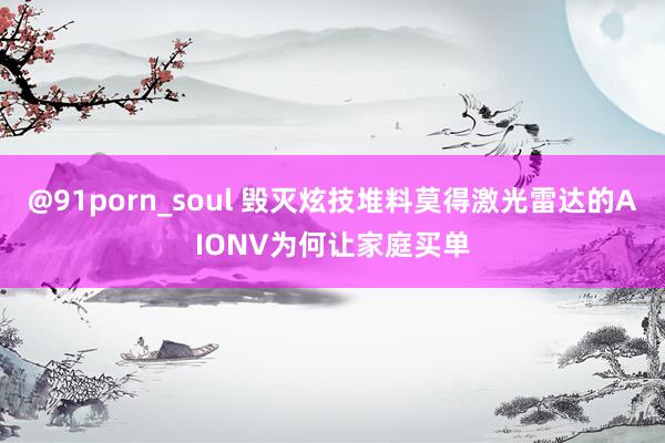 @91porn_soul 毁灭炫技堆料莫得激光雷达的AIONV为何让家庭买单