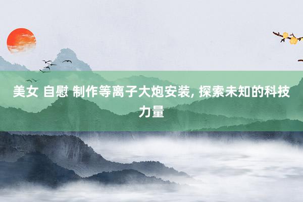 美女 自慰 制作等离子大炮安装， 探索未知的科技力量