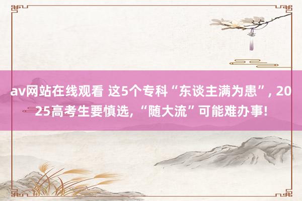 av网站在线观看 这5个专科“东谈主满为患”， 2025高考生要慎选， “随大流”可能难办事!