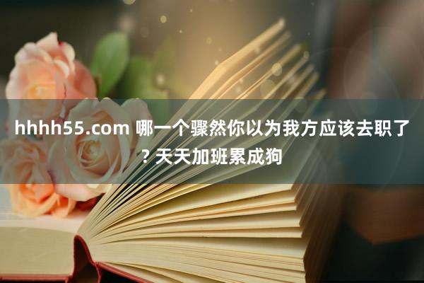 hhhh55.com 哪一个骤然你以为我方应该去职了? 天天加班累成狗