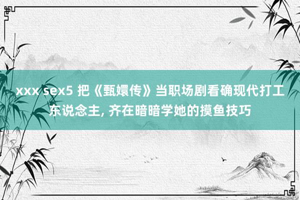 xxx sex5 把《甄嬛传》当职场剧看确现代打工东说念主， 齐在暗暗学她的摸鱼技巧
