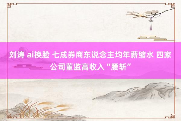 刘涛 ai换脸 七成券商东说念主均年薪缩水 四家公司董监高收入“腰斩”