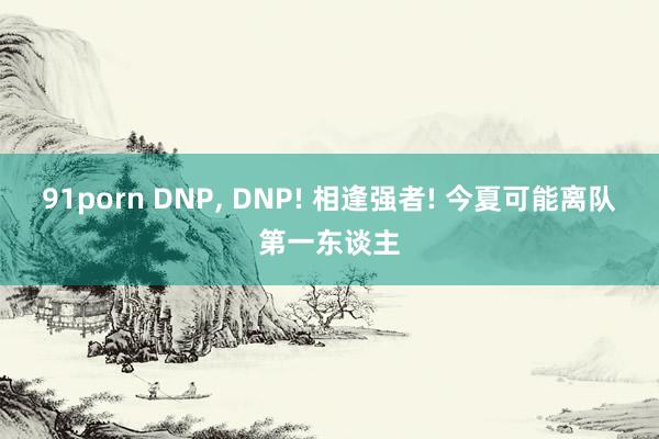 91porn DNP， DNP! 相逢强者! 今夏可能离队第一东谈主