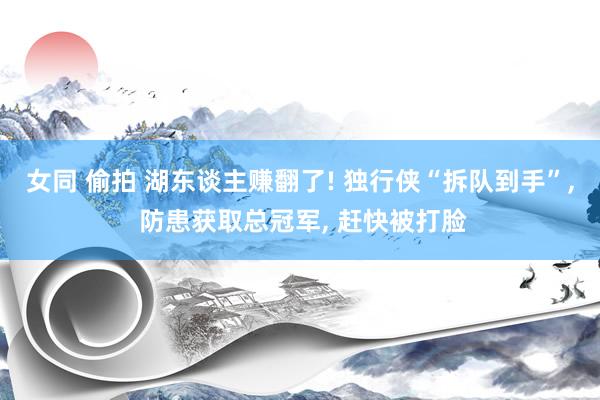 女同 偷拍 湖东谈主赚翻了! 独行侠“拆队到手”， 防患获取总冠军， 赶快被打脸