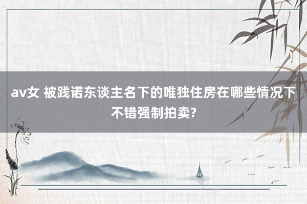 av女 被践诺东谈主名下的唯独住房在哪些情况下不错强制拍卖?