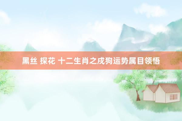 黑丝 探花 十二生肖之戌狗运势属目领悟