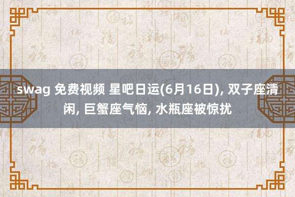 swag 免费视频 星吧日运(6月16日)， 双子座清闲， 巨蟹座气恼， 水瓶座被惊扰