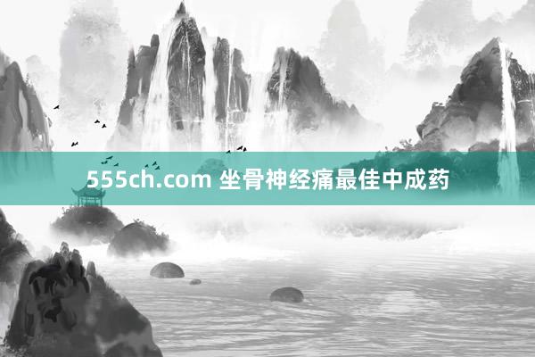555ch.com 坐骨神经痛最佳中成药