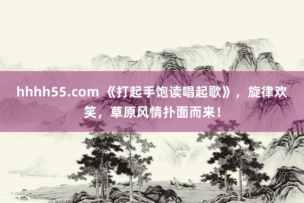 hhhh55.com 《打起手饱读唱起歌》，旋律欢笑，草原风情扑面而来！