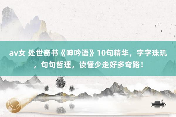 av女 处世奇书《呻吟语》10句精华，字字珠玑，句句哲理，读懂少走好多弯路！