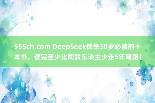 555ch.com DeepSeek保举30岁必读的十本书,读完至少比同龄东谈主少走5年弯路!
