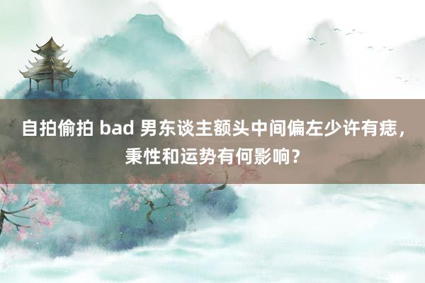 自拍偷拍 bad 男东谈主额头中间偏左少许有痣，秉性和运势有何影响？