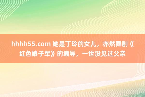hhhh55.com 她是丁玲的女儿，亦然舞剧《红色娘子军》的编导，一世没见过父亲