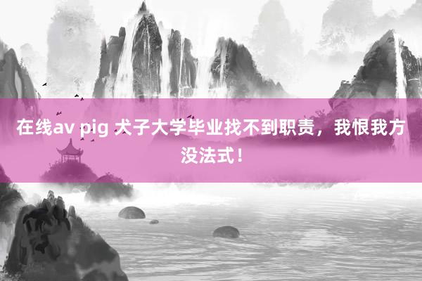 在线av pig 犬子大学毕业找不到职责，我恨我方没法式！