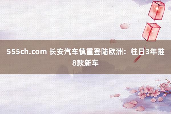 555ch.com 长安汽车慎重登陆欧洲：往日3年推8款新车